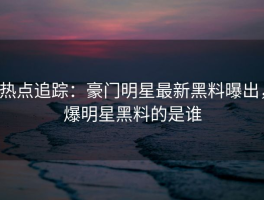 热点追踪：豪门明星最新黑料曝出，爆明星黑料的是谁