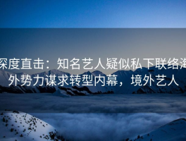 深度直击：知名艺人疑似私下联络海外势力谋求转型内幕，境外艺人