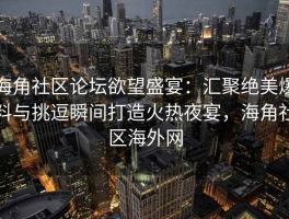 海角社区论坛欲望盛宴：汇聚绝美爆料与挑逗瞬间打造火热夜宴，海角社区海外网