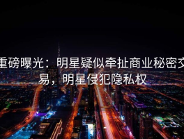 重磅曝光：明星疑似牵扯商业秘密交易，明星侵犯隐私权