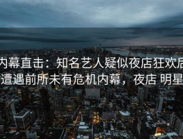 内幕直击：知名艺人疑似夜店狂欢后遭遇前所未有危机内幕，夜店 明星