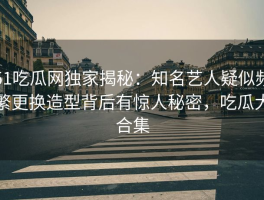 51吃瓜网独家揭秘：知名艺人疑似频繁更换造型背后有惊人秘密，吃瓜大合集