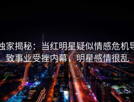 独家揭秘：当红明星疑似情感危机导致事业受挫内幕，明星感情很乱