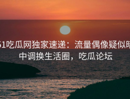 51吃瓜网独家速递：流量偶像疑似暗中调换生活圈，吃瓜论坛