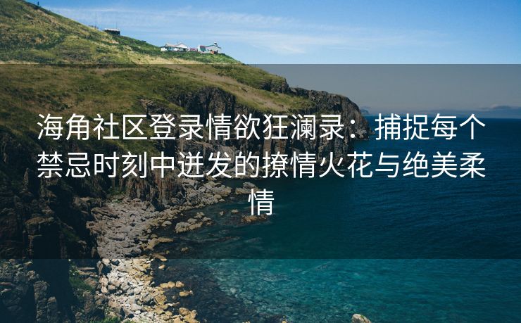 海角社区登录情欲狂澜录：捕捉每个禁忌时刻中迸发的撩情火花与绝美柔情