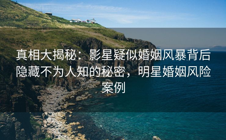 真相大揭秘：影星疑似婚姻风暴背后隐藏不为人知的秘密，明星婚姻风险案例