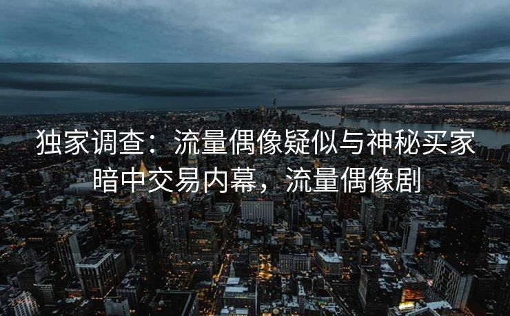 独家调查：流量偶像疑似与神秘买家暗中交易内幕，流量偶像剧