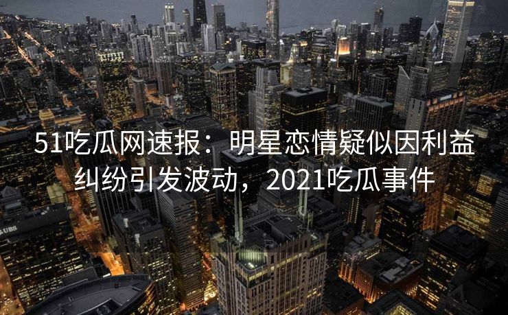 51吃瓜网速报：明星恋情疑似因利益纠纷引发波动，2021吃瓜事件