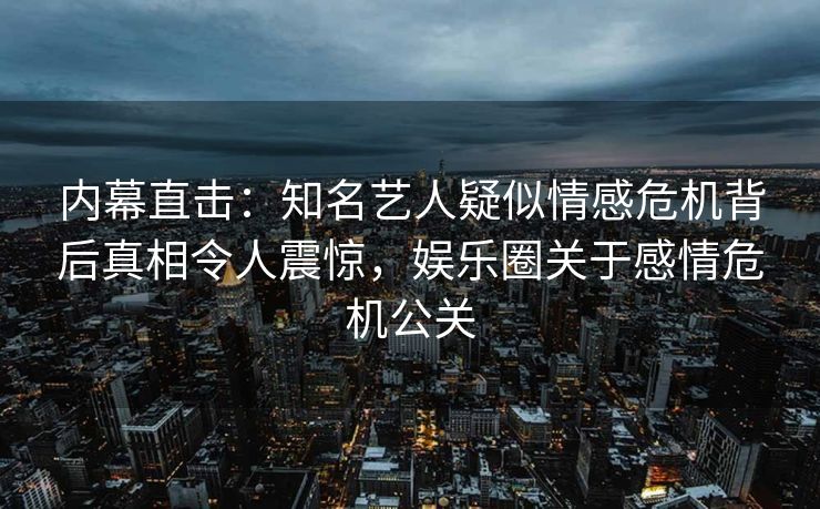 内幕直击：知名艺人疑似情感危机背后真相令人震惊，娱乐圈关于感情危机公关