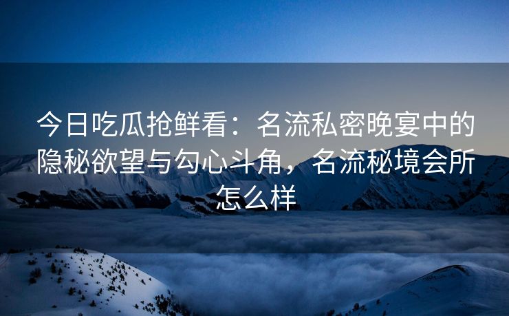 今日吃瓜抢鲜看：名流私密晚宴中的隐秘欲望与勾心斗角，名流秘境会所怎么样