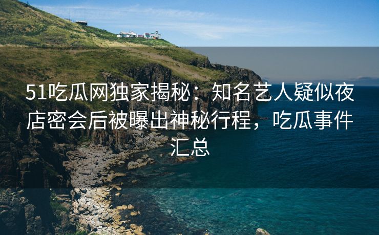 51吃瓜网独家揭秘：知名艺人疑似夜店密会后被曝出神秘行程，吃瓜事件汇总