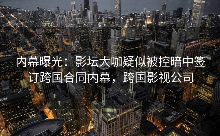 内幕曝光：影坛大咖疑似被控暗中签订跨国合同内幕，跨国影视公司