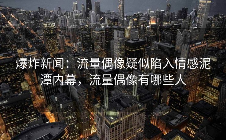 爆炸新闻：流量偶像疑似陷入情感泥潭内幕，流量偶像有哪些人