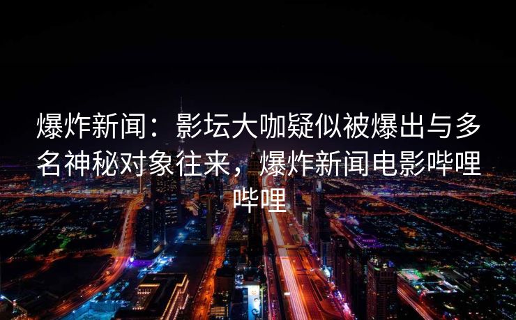 爆炸新闻：影坛大咖疑似被爆出与多名神秘对象往来，爆炸新闻电影哔哩哔哩