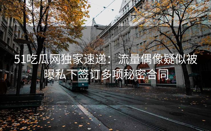 51吃瓜网独家速递：流量偶像疑似被曝私下签订多项秘密合同