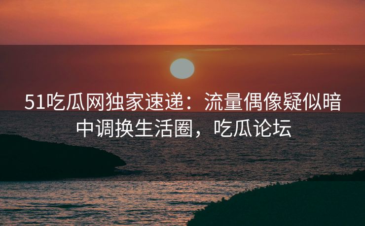 51吃瓜网独家速递：流量偶像疑似暗中调换生活圈，吃瓜论坛