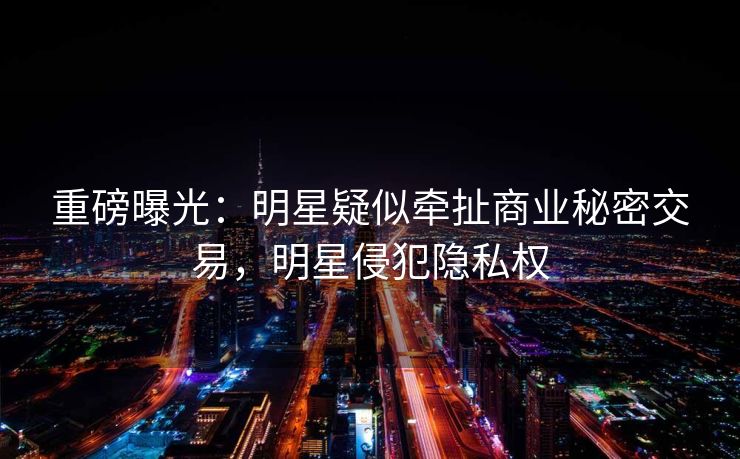 重磅曝光：明星疑似牵扯商业秘密交易，明星侵犯隐私权