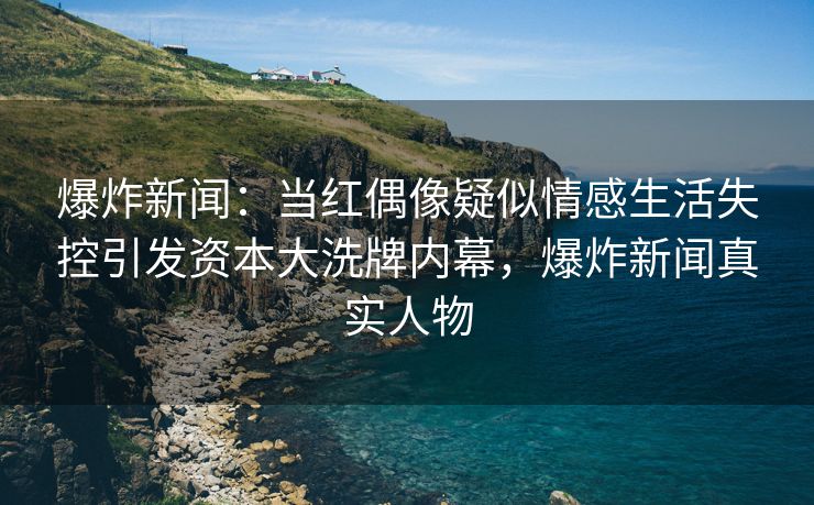 爆炸新闻：当红偶像疑似情感生活失控引发资本大洗牌内幕，爆炸新闻真实人物