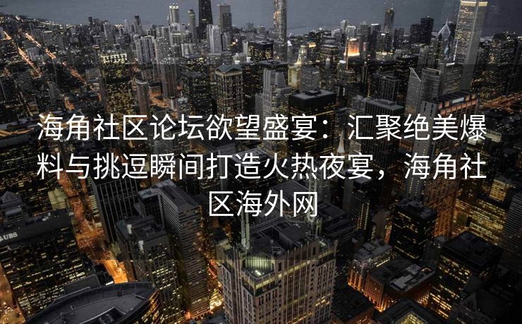 海角社区论坛欲望盛宴：汇聚绝美爆料与挑逗瞬间打造火热夜宴，海角社区海外网