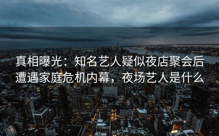 真相曝光：知名艺人疑似夜店聚会后遭遇家庭危机内幕，夜场艺人是什么