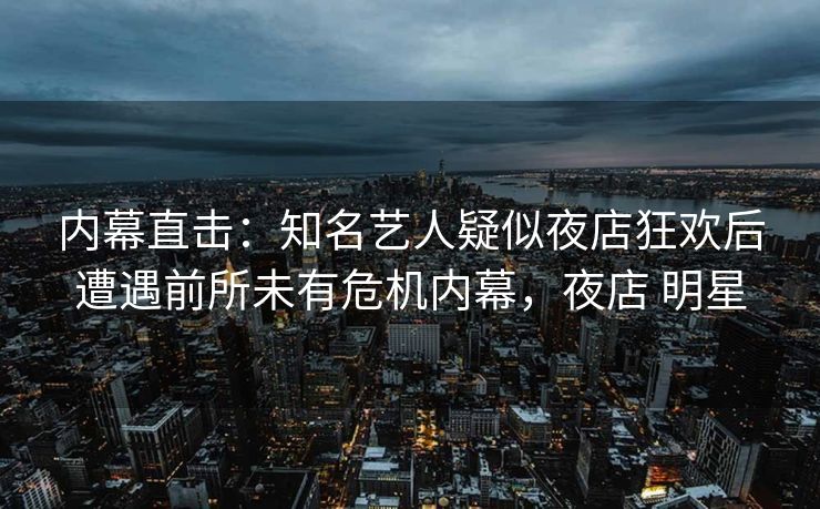 内幕直击：知名艺人疑似夜店狂欢后遭遇前所未有危机内幕，夜店 明星