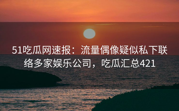 51吃瓜网速报：流量偶像疑似私下联络多家娱乐公司，吃瓜汇总421