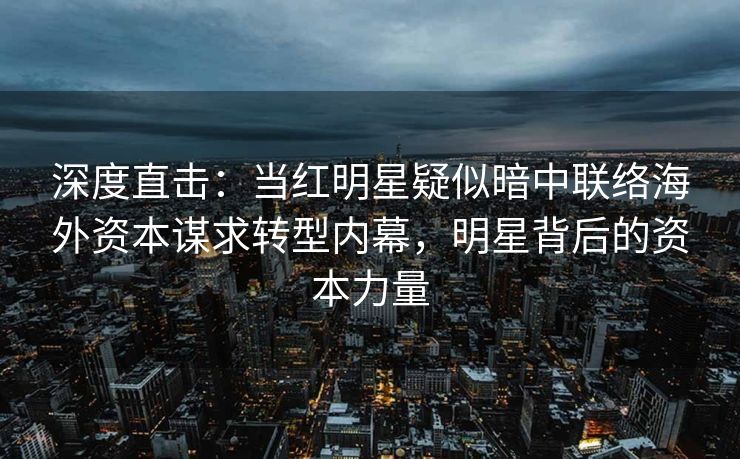 深度直击：当红明星疑似暗中联络海外资本谋求转型内幕，明星背后的资本力量