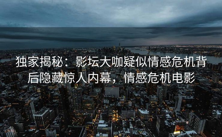 独家揭秘：影坛大咖疑似情感危机背后隐藏惊人内幕，情感危机电影