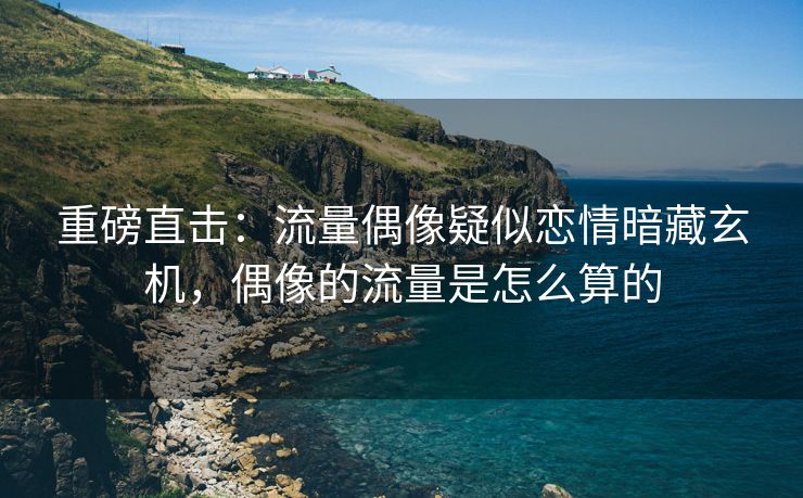 重磅直击：流量偶像疑似恋情暗藏玄机，偶像的流量是怎么算的