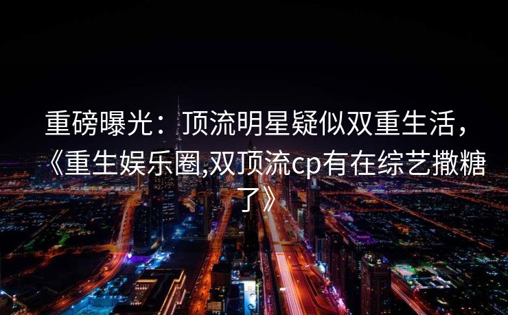 重磅曝光：顶流明星疑似双重生活，《重生娱乐圈,双顶流cp有在综艺撒糖了》