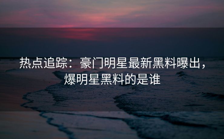 热点追踪：豪门明星最新黑料曝出，爆明星黑料的是谁