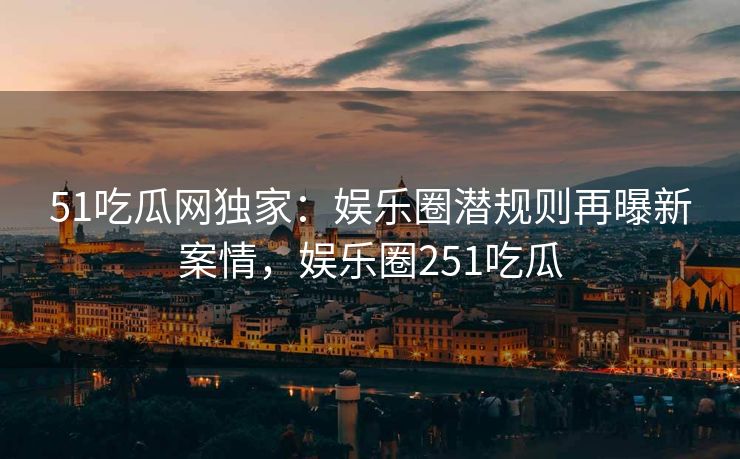 51吃瓜网独家：娱乐圈潜规则再曝新案情，娱乐圈251吃瓜