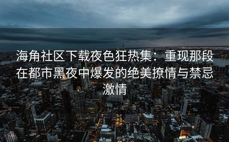 海角社区下载夜色狂热集：重现那段在都市黑夜中爆发的绝美撩情与禁忌激情