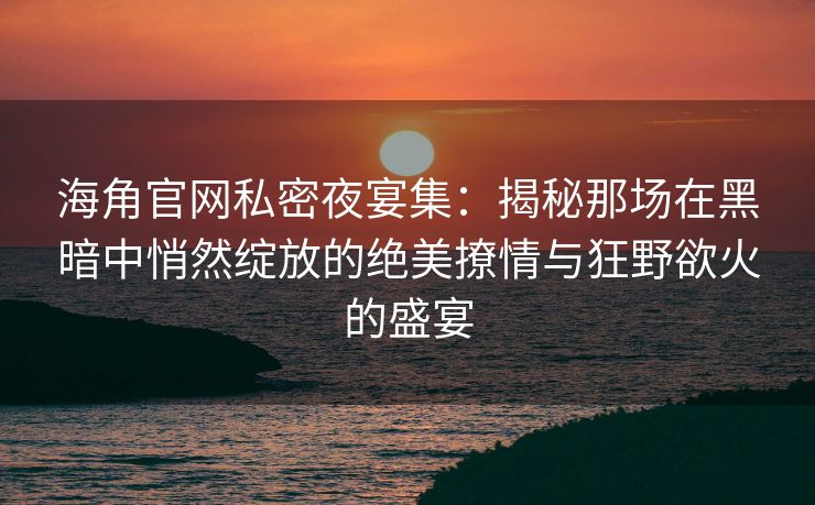 海角官网私密夜宴集：揭秘那场在黑暗中悄然绽放的绝美撩情与狂野欲火的盛宴