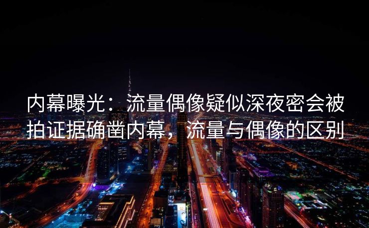 内幕曝光：流量偶像疑似深夜密会被拍证据确凿内幕，流量与偶像的区别